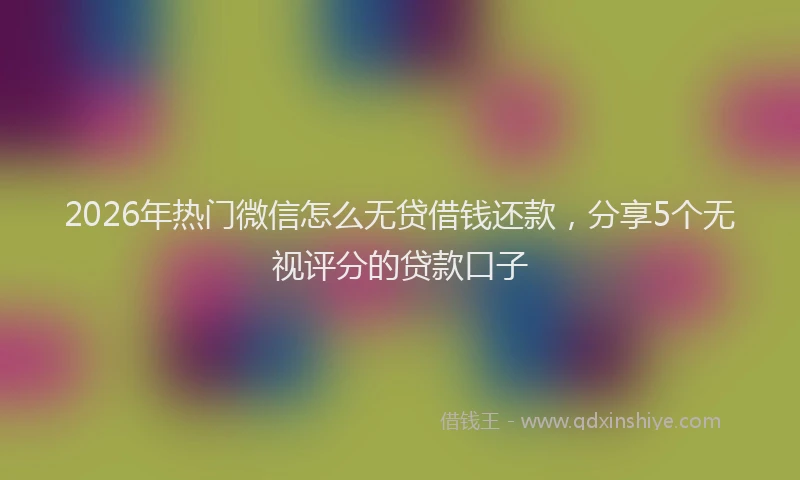 2026年热门微信怎么无贷借钱还款，分享5个无视评分的贷款口子