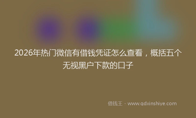 2026年热门微信有借钱凭证怎么查看，概括五个无视黑户下款的口子