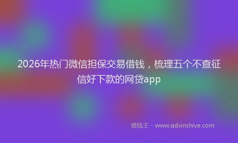 2026年热门微信担保交易借钱，梳理五个不查征信好下款的网贷app