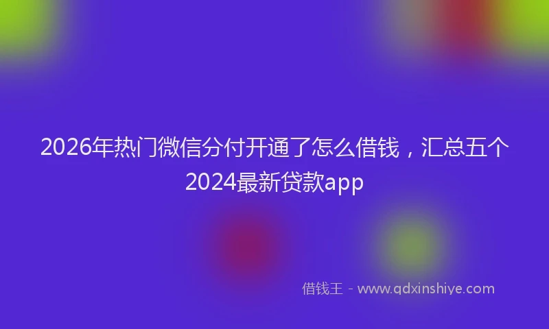 2026年热门微信分付开通了怎么借钱，汇总五个2024最新贷款app
