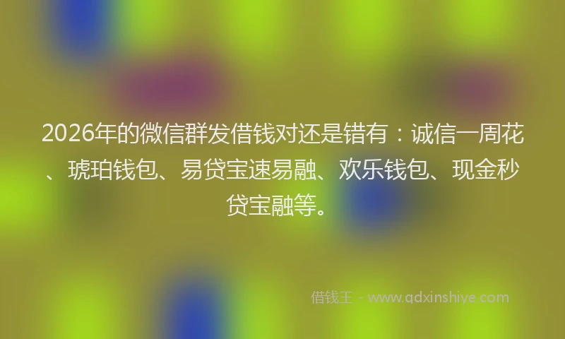 2026年的微信群发借钱对还是错有：诚信一周花、琥珀钱包、易贷宝速易融、欢乐钱包、现金秒贷宝融等。