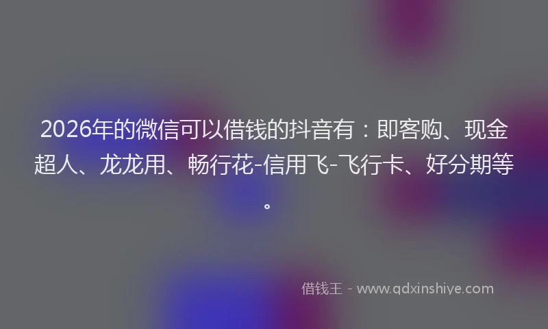 2026年的微信可以借钱的抖音有：即客购、现金超人、龙龙用、畅行花-信用飞-飞行卡、好分期等。