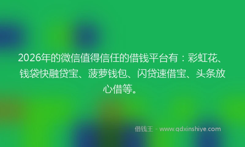 2026年的微信值得信任的借钱平台有：彩虹花、钱袋快融贷宝、菠萝钱包、闪贷速借宝、头条放心借等。
