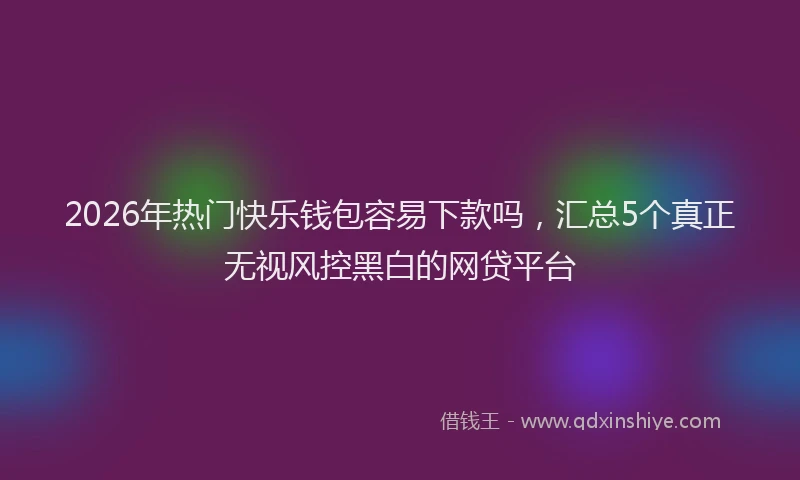 2026年热门快乐钱包容易下款吗，汇总5个真正无视风控黑白的网贷平台