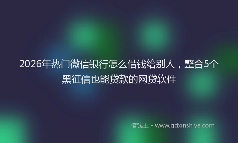 2026年热门微信银行怎么借钱给别人，整合5个黑征信也能贷款的网贷软件