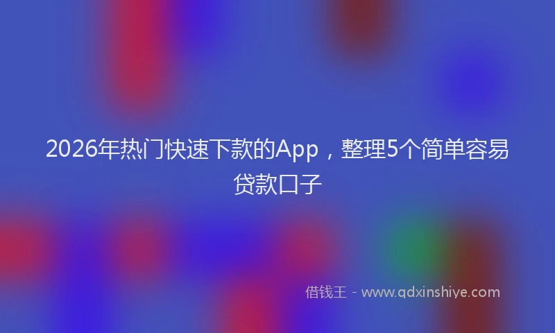 2026年热门快速下款的App,整理5个简单容易贷款口子