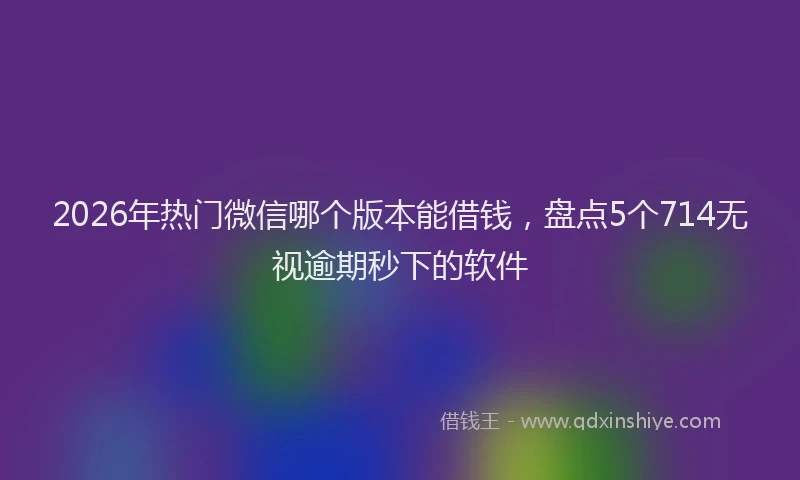 2026年热门微信哪个版本能借钱，盘点5个714无视逾期秒下的软件