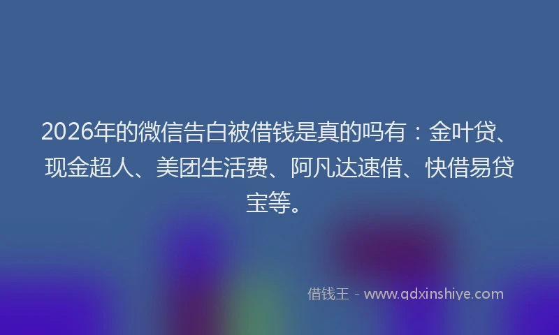2026年的微信告白被借钱是真的吗有：金叶贷、现金超人、美团生活费、阿凡达速借、快借易贷宝等。