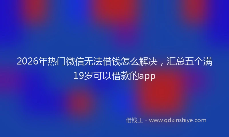 2026年热门微信无法借钱怎么解决，汇总五个满19岁可以借款的app