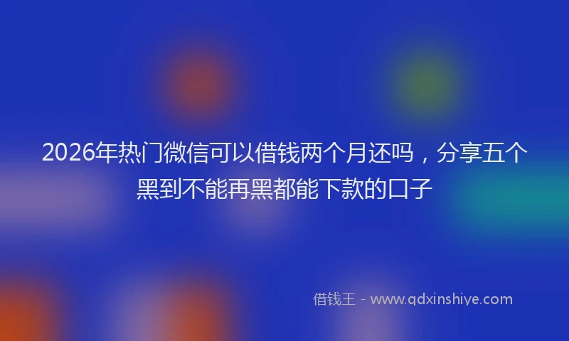2026年热门微信可以借钱两个月还吗，分享五个黑到不能再黑都能下款的口子