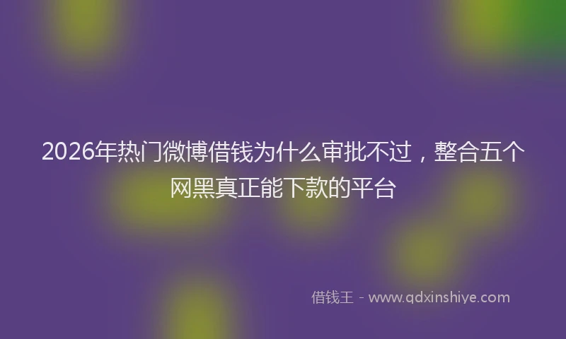 2026年热门微博借钱为什么审批不过，整合五个网黑真正能下款的平台