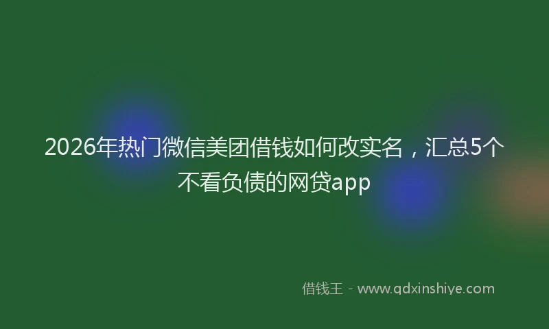 2026年热门微信美团借钱如何改实名，汇总5个不看负债的网贷app