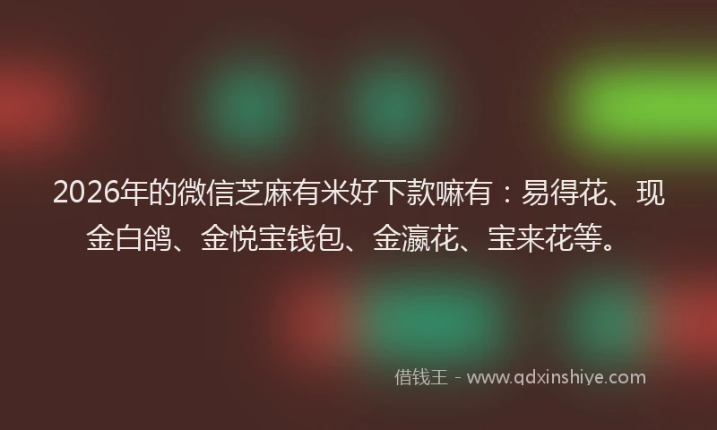2026年的微信芝麻有米好下款嘛有：易得花、现金白鸽、金悦宝钱包、金瀛花、宝来花等。