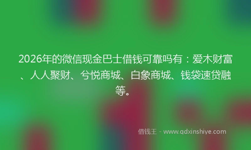 2026年的微信现金巴士借钱可靠吗有：爱木财富、人人聚财、兮悦商城、白象商城、钱袋速贷融等。