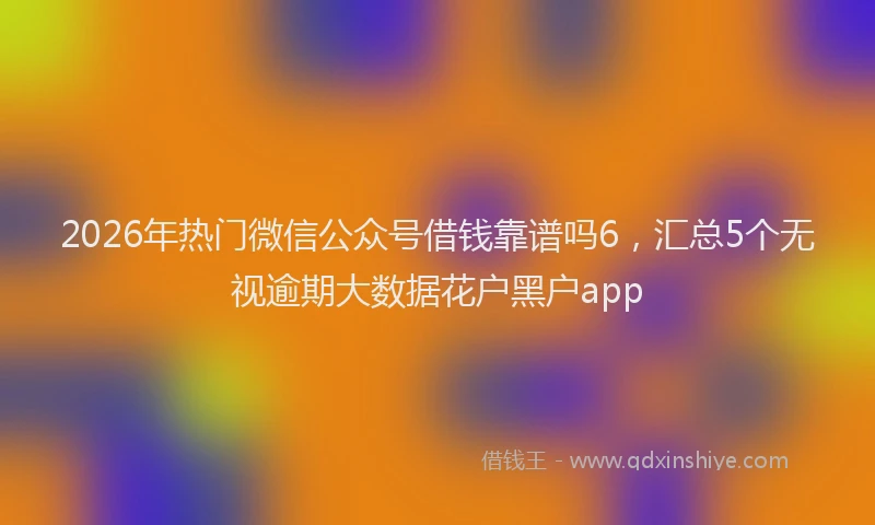 2026年热门微信公众号借钱靠谱吗6，汇总5个无视逾期大数据花户黑户app