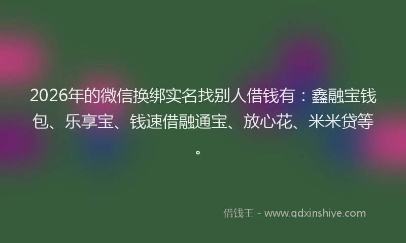 2026年的微信换绑实名找别人借钱有：鑫融宝钱包、乐享宝、钱速借融通宝、放心花、米米贷等。