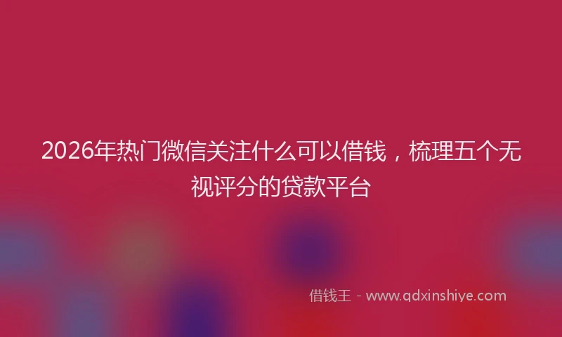 2026年热门微信关注什么可以借钱，梳理五个无视评分的贷款平台