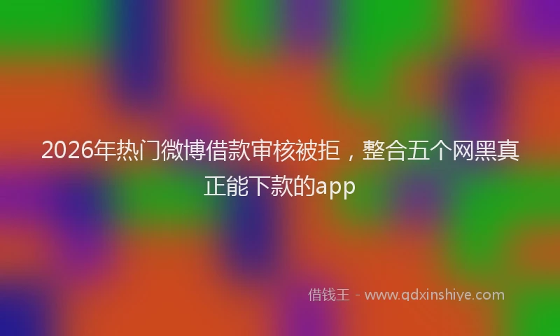 2026年热门微博借款审核被拒,整合五个网黑真正能下款的app