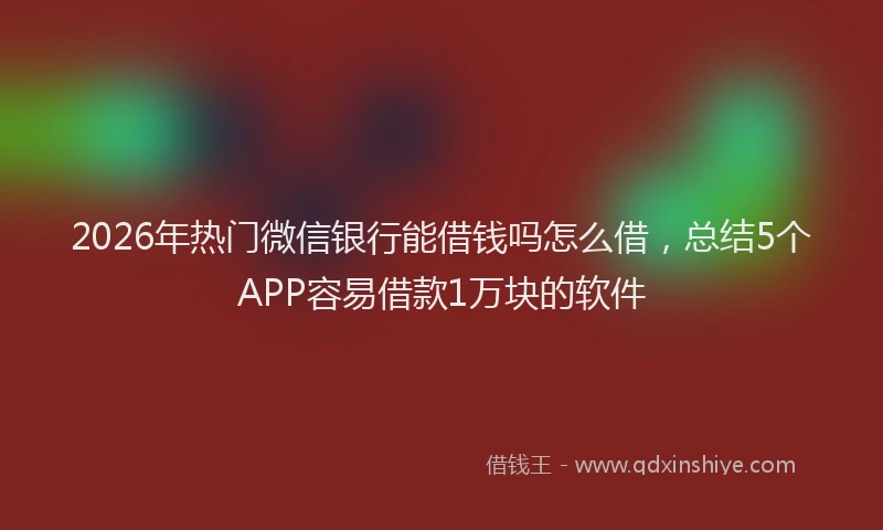 2026年热门微信银行能借钱吗怎么借，总结5个APP容易借款1万块的软件