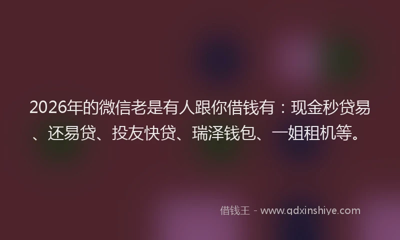 2026年的微信老是有人跟你借钱有：现金秒贷易、还易贷、投友快贷、瑞泽钱包、一姐租机等。