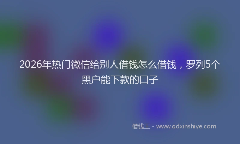 2026年热门微信给别人借钱怎么借钱，罗列5个黑户能下款的口子