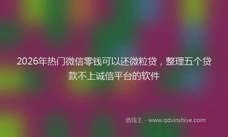 2026年热门微信零钱可以还微粒贷，整理五个贷款不上诚信平台的软件