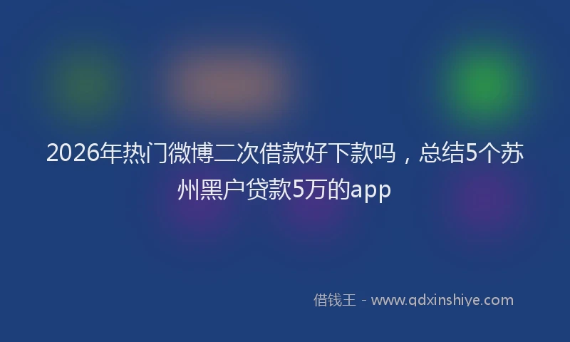 2026年热门微博二次借款好下款吗，总结5个苏州黑户贷款5万的app