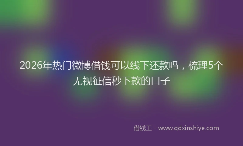 2026年热门微博借钱可以线下还款吗，梳理5个无视征信秒下款的口子