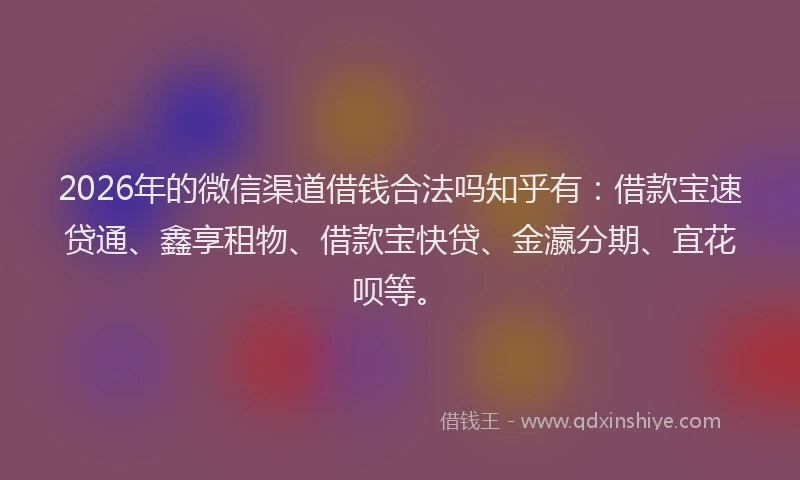 2026年的微信渠道借钱合法吗知乎有：借款宝速贷通、鑫享租物、借款宝快贷、金瀛分期、宜花呗等。