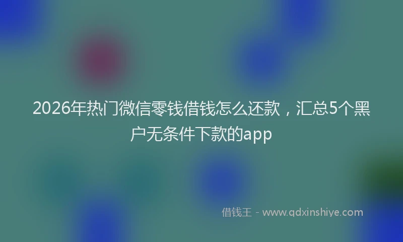 2026年热门微信零钱借钱怎么还款,汇总5个黑户无条件下款的app