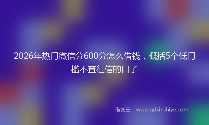 2026年热门微信分600分怎么借钱，概括5个低门槛不查征信的口子