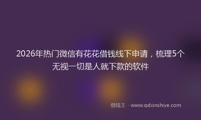 2026年热门微信有花花借钱线下申请，梳理5个无视一切是人就下款的软件