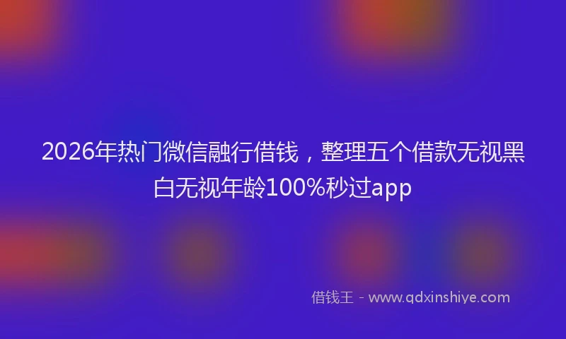 2026年热门微信融行借钱,整理五个借款无视黑白无视年龄100%秒过app