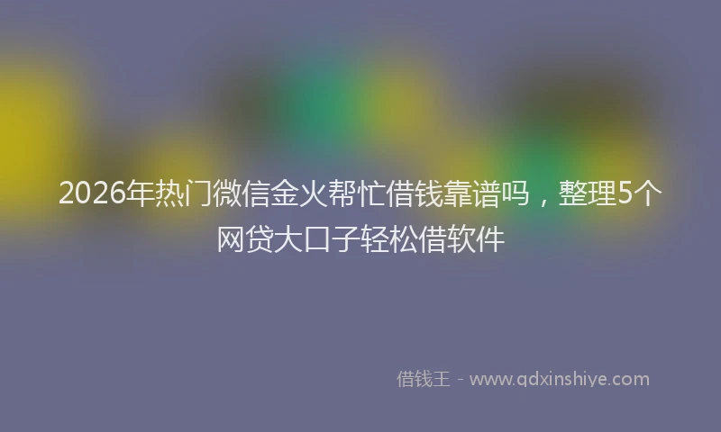 2026年热门微信金火帮忙借钱靠谱吗，整理5个网贷大口子轻松借软件