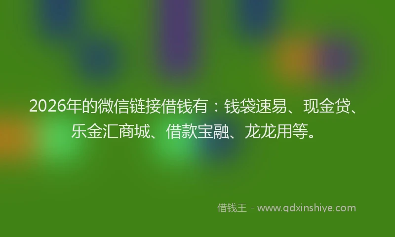 2026年的微信链接借钱有：钱袋速易、现金贷、乐金汇商城、借款宝融、龙龙用等。