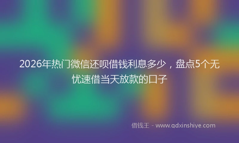 2026年热门微信还呗借钱利息多少，盘点5个无忧速借当天放款的口子