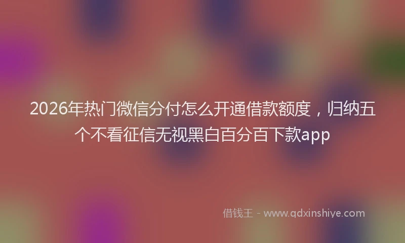 2026年热门微信分付怎么开通借款额度，归纳五个不看征信无视黑白百分百下款app