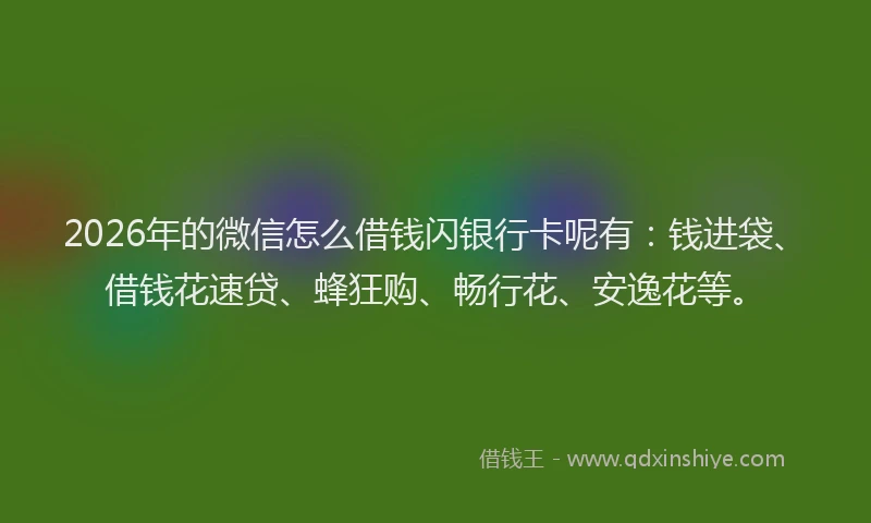 2026年的微信怎么借钱闪银行卡呢有：钱进袋、借钱花速贷、蜂狂购、畅行花、安逸花等。
