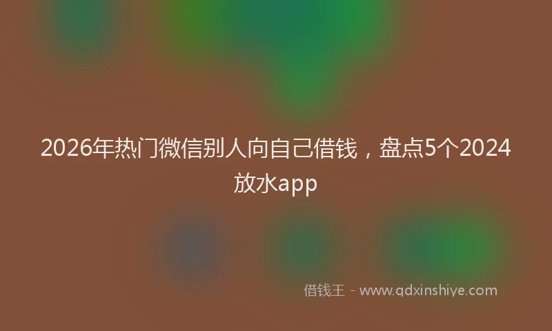 2026年热门微信别人向自己借钱，盘点5个2024放水app