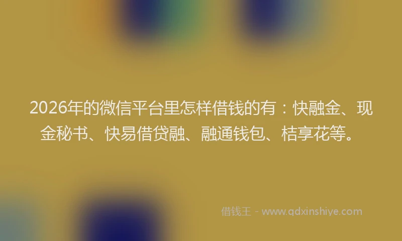2026年的微信平台里怎样借钱的有：快融金、现金秘书、快易借贷融、融通钱包、桔享花等。