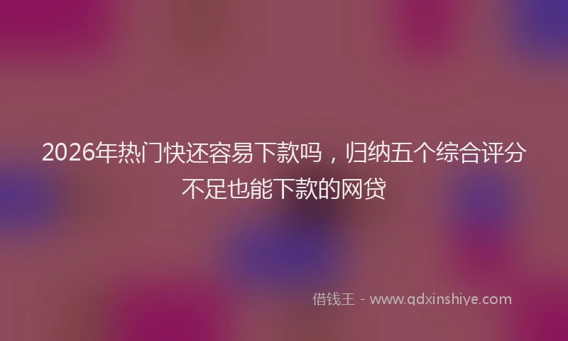 2026年热门快还容易下款吗，归纳五个综合评分不足也能下款的网贷