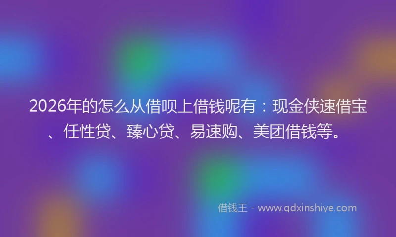 2026年的怎么从借呗上借钱呢有：现金侠速借宝、任性贷、臻心贷、易速购、美团借钱等。