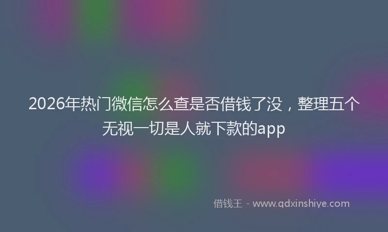 2026年热门微信怎么查是否借钱了没，整理五个无视一切是人就下款的app