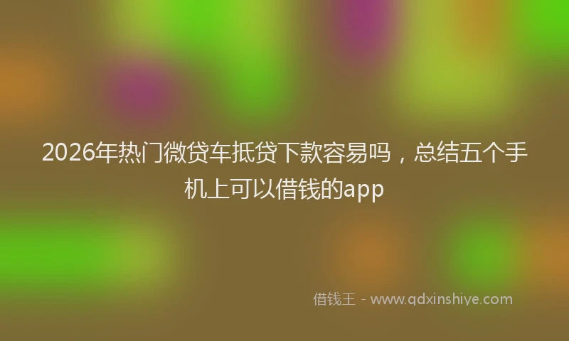 2026年热门微贷车抵贷下款容易吗，总结五个手机上可以借钱的app