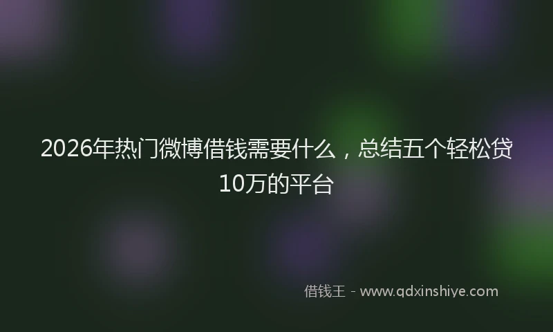 2026年热门微博借钱需要什么，总结五个轻松贷10万的平台