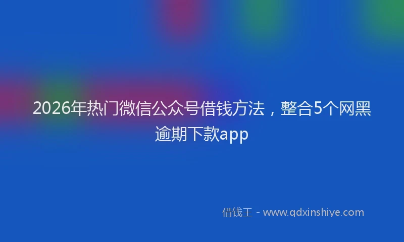 2026年热门微信公众号借钱方法，整合5个网黑逾期下款app