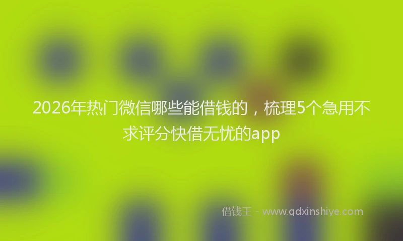 2026年热门微信哪些能借钱的，梳理5个急用不求评分快借无忧的app