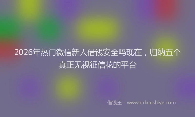 2026年热门微信新人借钱安全吗现在，归纳五个真正无视征信花的平台