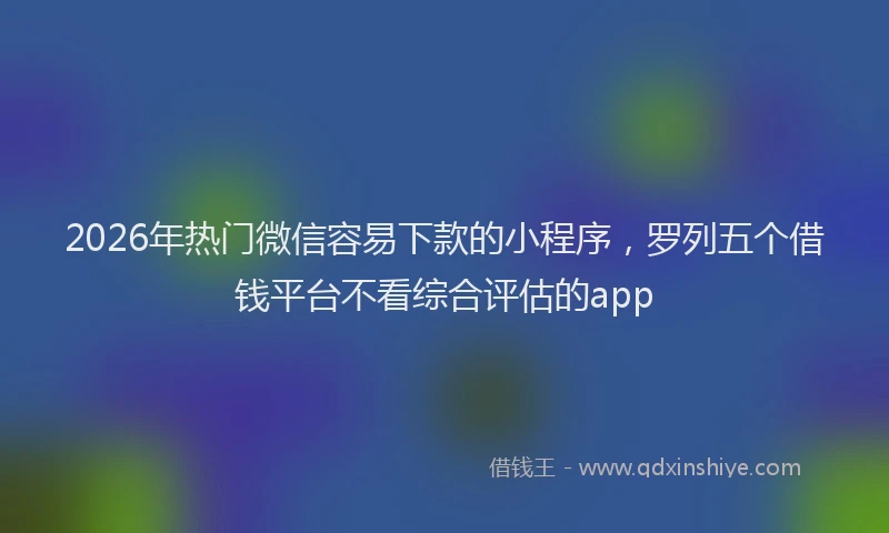 2026年热门微信容易下款的小程序，罗列五个借钱平台不看综合评估的app