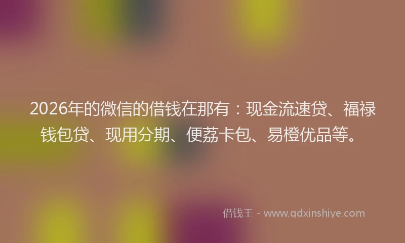 2026年的微信的借钱在那有：现金流速贷、福禄钱包贷、现用分期、便荔卡包、易橙优品等。